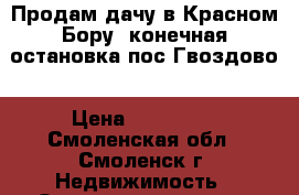 Продам дачу в Красном Бору ,конечная остановка пос.Гвоздово › Цена ­ 110 000 - Смоленская обл., Смоленск г. Недвижимость » Земельные участки продажа   . Смоленская обл.,Смоленск г.